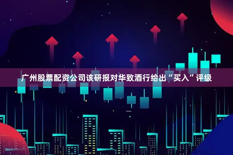 广州股票配资公司该研报对华致酒行给出“买入”评级