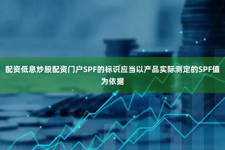 配资低息炒股配资门户SPF的标识应当以产品实际测定的SPF值为依据
