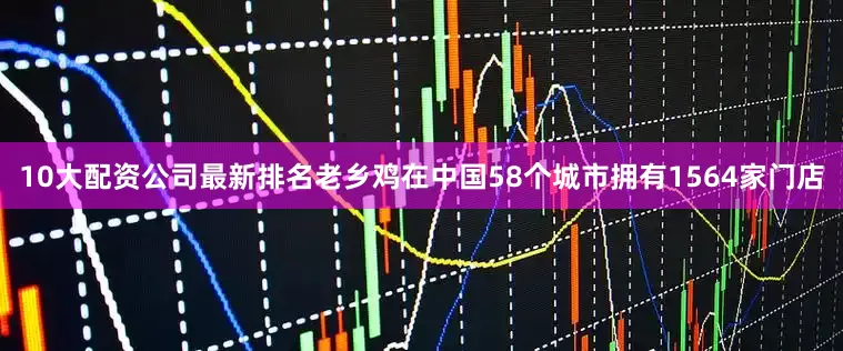 10大配资公司最新排名老乡鸡在中国58个城市拥有1564家门店