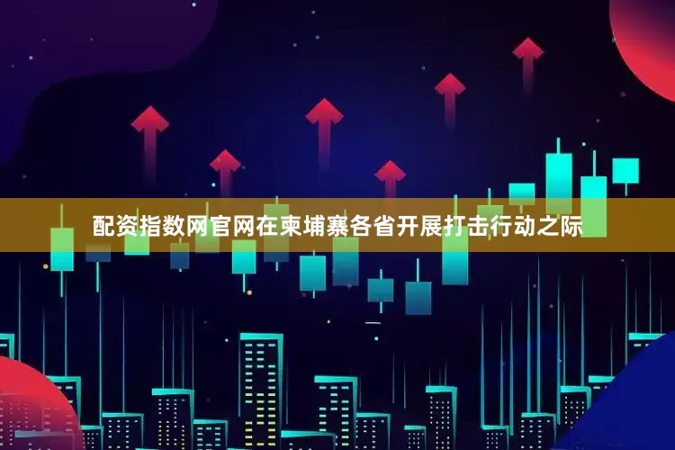 配资指数网官网在柬埔寨各省开展打击行动之际