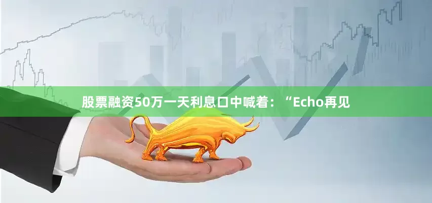 股票融资50万一天利息口中喊着：“Echo再见