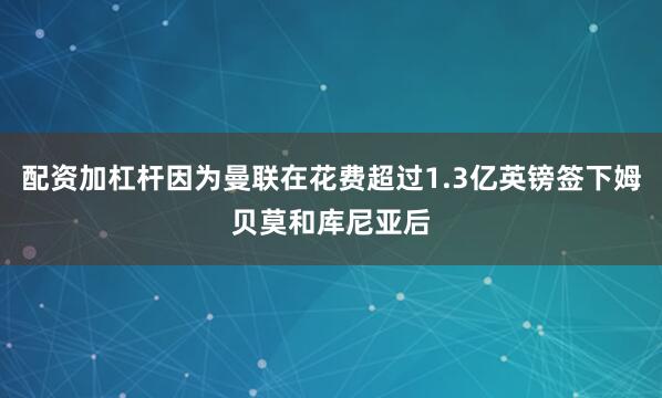 配资加杠杆因为曼联在花费超过1.3亿英镑签下姆贝莫和库尼亚后