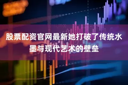 股票配资官网最新她打破了传统水墨与现代艺术的壁垒