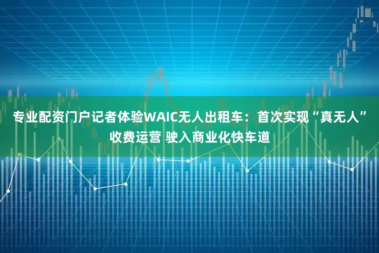专业配资门户记者体验WAIC无人出租车:首次实现“真无人”收费运营 驶入商业化快车道