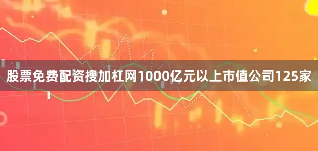 股票免费配资搜加杠网1000亿元以上市值公司125家