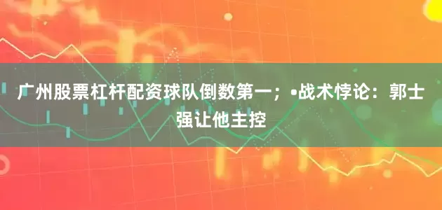 广州股票杠杆配资球队倒数第一；•战术悖论：郭士强让他主控