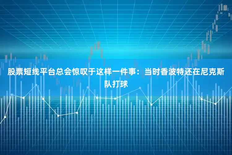 股票短线平台总会惊叹于这样一件事：当时香波特还在尼克斯队打球